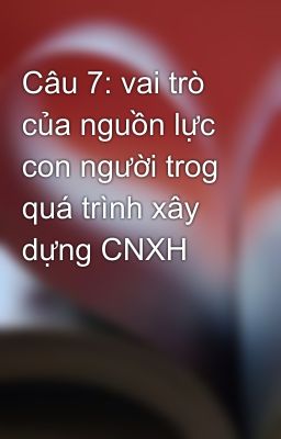 Câu 7: vai trò của nguồn lực con người trog quá trình xây dựng CNXH