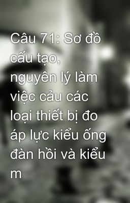 Câu 71: Sơ đồ cấu tạo, nguyên lý làm việc cảu các loại thiết bị đo áp lực kiểu ống đàn hồi và kiểu m