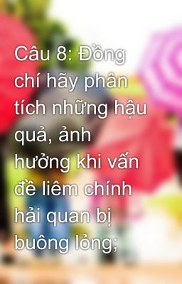 Câu 8: Đồng chí hãy phân tích những hậu quả, ảnh hưởng khi vấn đề liêm chính hải quan bị buông lỏng;