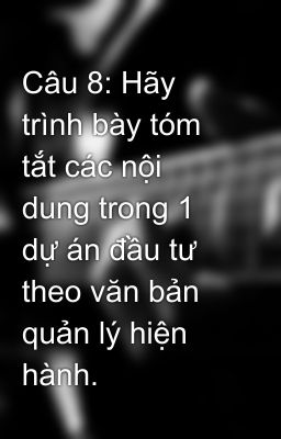 Câu 8: Hãy trình bày tóm tắt các nội dung trong 1 dự án đầu tư  theo văn bản quản lý hiện hành.