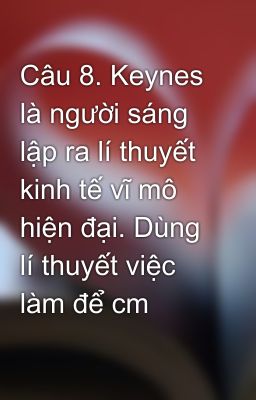 Câu 8. Keynes là người sáng lập ra lí thuyết kinh tế vĩ mô hiện đại. Dùng lí thuyết việc làm để cm