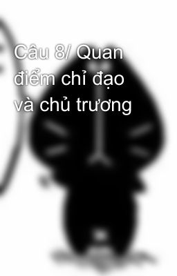 Câu 8/ Quan điểm chỉ đạo và chủ trương