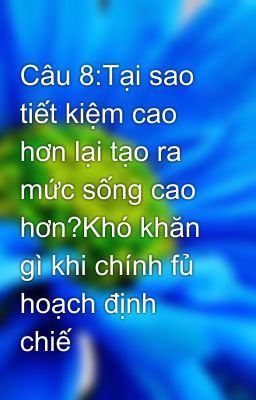 Câu 8:Tại sao tiết kiệm cao hơn lại tạo ra mức sống cao hơn?Khó khăn gì khi chính fủ hoạch định chiế