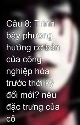 Câu 8: Trình bày phương hướng cơ bản của công nghiệp hóa trước thời kỳ đổi mới? nêu đặc trưng của cô