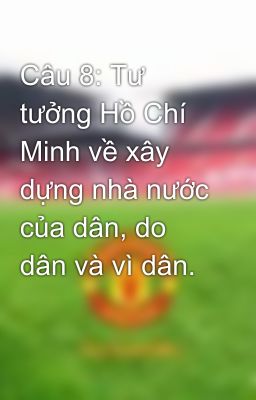 Câu 8: Tư tưởng Hồ Chí Minh về xây dựng nhà nước của dân, do dân và vì dân.