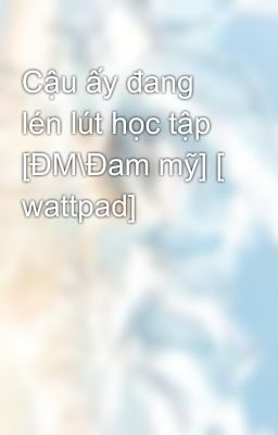 Cậu ấy đang lén lút học tập [ĐM\Đam mỹ] [ wattpad]