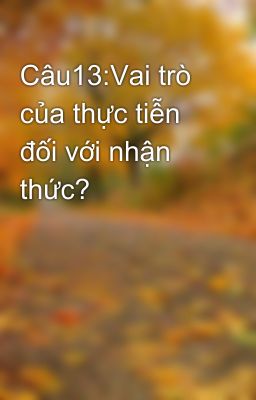 Câu13:Vai trò của thực tiễn đối với nhận thức?