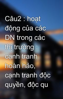 Câu2 : hoạt động của các DN trong các thị trường : cạnh tranh hoàn hảo, cạnh tranh độc quyền, độc qu