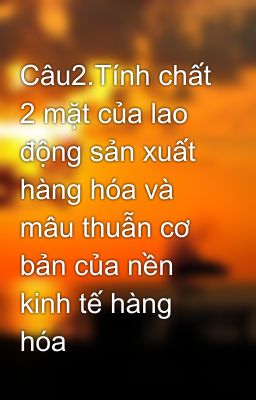 Câu2.Tính chất 2 mặt của lao động sản xuất hàng hóa và mâu thuẫn cơ bản của nền kinh tế hàng hóa