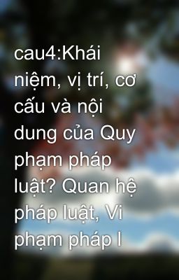 cau4:Khái niệm, vị trí, cơ cấu và nội dung của Quy phạm pháp luật? Quan hệ pháp luật, Vi phạm pháp l