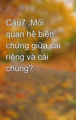 Câu7 :Mối quan hệ biện chứng giữa cái riêng và cái chung?