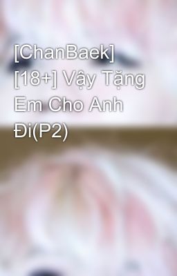 [ChanBaek] [18+] Vậy Tặng Em Cho Anh Đi(P2)