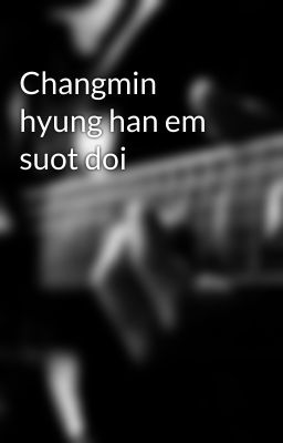 Changmin hyung han em suot doi