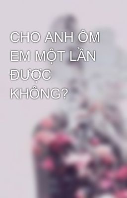 CHO ANH ÔM EM MỘT LẦN ĐƯỢC KHÔNG?