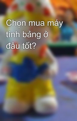 Chọn mua máy tính bảng ở đâu tốt?