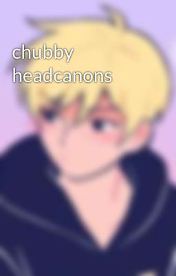 chubby headcanons