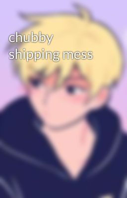 chubby shipping mess