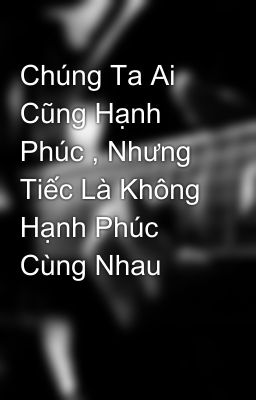 Chúng Ta Ai Cũng Hạnh Phúc , Nhưng Tiếc Là Không Hạnh Phúc Cùng Nhau