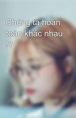 Chúng ta hoàn toàn khác nhau !? 