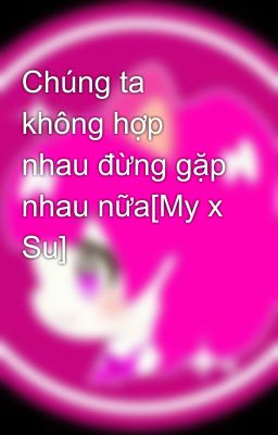 Chúng ta không hợp nhau đừng gặp nhau nữa[My x Su]