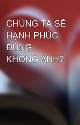 CHÚNG TA SẼ HẠNH PHÚC ĐÚNG KHÔNG ANH?