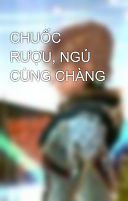 CHUỐC RƯỢU, NGỦ CÙNG CHÀNG