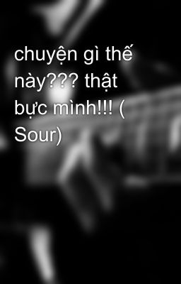 chuyện gì thế này??? thật bực mình!!! ( Sour)