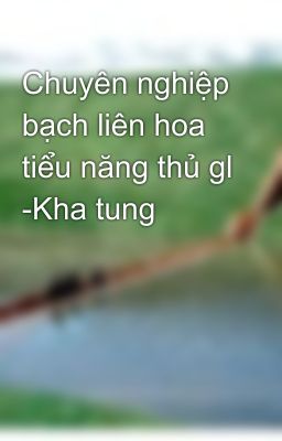 Chuyên nghiệp bạch liên hoa tiểu năng thủ gl -Kha tung