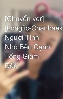 [Chuyển ver] [Longfic-Chanbaek] Người Tình Nhỏ Bên Cạnh Tổng Giám Đốc