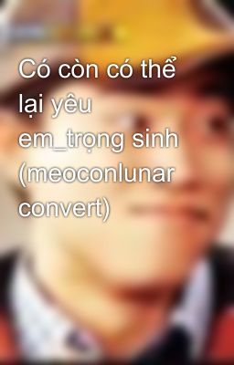 Có còn có thể lại yêu em_trọng sinh (meoconlunar convert)