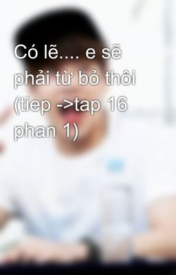 Có lẽ.... e sẽ phải từ bỏ thôi (tiep ->tap 16 phan 1)