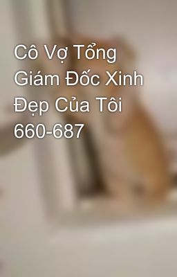 Cô Vợ Tổng Giám Đốc Xinh Đẹp Của Tôi 660-687