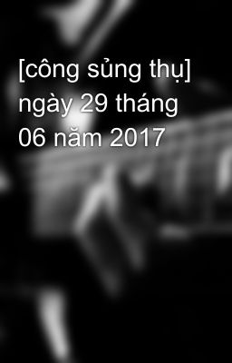 [công sủng thụ] ngày 29 tháng 06 năm 2017