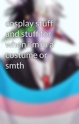 cosplay stuff and stuff for when i'm in a costume or smth