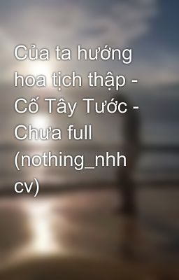 Của ta hướng hoa tịch thập - Cố Tây Tước - Chưa full (nothing_nhh cv)