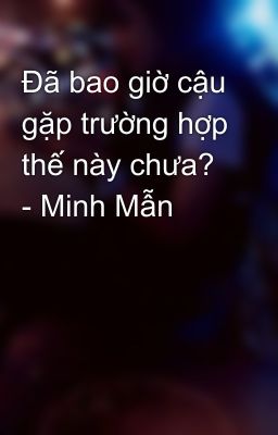 Đã bao giờ cậu gặp trường hợp thế này chưa? - Minh Mẫn