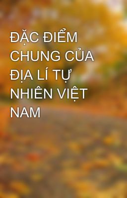 ĐẶC ĐIỂM CHUNG CỦA ĐỊA LÍ TỰ NHIÊN VIỆT NAM