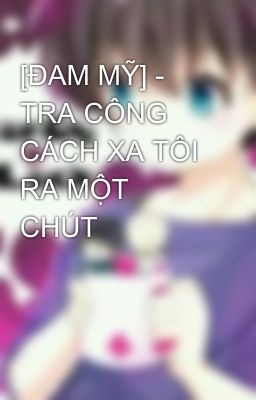 [ĐAM MỸ] - TRA CÔNG CÁCH XA TÔI RA MỘT CHÚT  