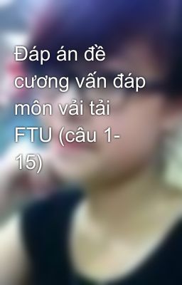 Đáp án đề cương vấn đáp môn vải tải FTU (câu 1- 15)