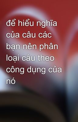 để hiểu nghĩa của câu các bạn nên phân loại câu theo công dụng của nó