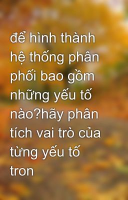 để hình thành hệ thống phân phối bao gồm những yếu tố nào?hãy phân tích vai trò của từng yếu tố tron