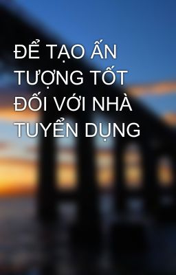 ĐỂ TẠO ẤN TƯỢNG TỐT ĐỐI VỚI NHÀ TUYỂN DỤNG