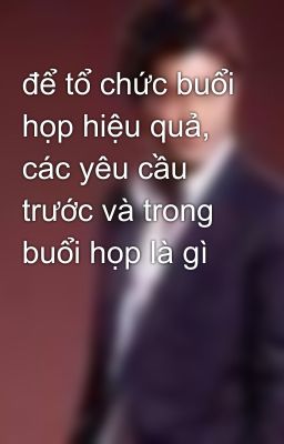 để tổ chức buổi họp hiệu quả, các yêu cầu trước và trong buổi họp là gì