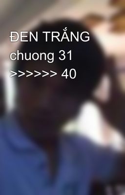 ĐEN TRẮNG chuong 31 >>>>>> 40