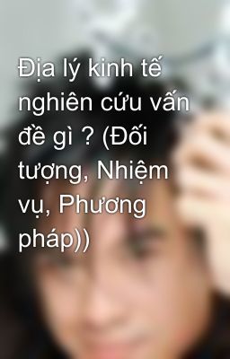 Địa lý kinh tế nghiên cứu vấn đề gì ? (Đối tượng, Nhiệm vụ, Phương pháp))