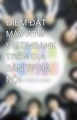 ĐIỂM ĐẶT MÁY ATM VIETINBANK TRÊN ĐỊA BÀN TP HÀ NỘI