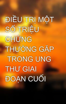 ĐIỀU TRỊ MỘT SỐ TRIỆU CHỨNG THƯỜNG GẶP  TRONG UNG THƯ GIAI ĐOẠN CUỐI