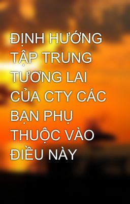 ĐỊNH HƯỚNG TẬP TRUNG TƯƠNG LAI CỦA CTY CÁC BẠN PHỤ THUỘC VÀO ĐIỀU NÀY