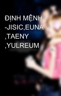 ĐỊNH MỆNH -JISIC,EUNA ,TAENY ,YULREUM