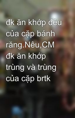 đk ăn khớp đều của cặp bánh răng.Nêu,CM đk ăn khớp trùng và trùng của cặp brtk